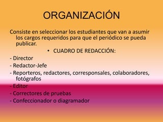 ORGANIZACIÓN
Consiste en seleccionar los estudiantes que van a asumir
   los cargos requeridos para que el periódico se pueda
   publicar.
                • CUADRO DE REDACCIÓN:
- Director
- Redactor-Jefe
- Reporteros, redactores, corresponsales, colaboradores,
   fotógrafos
- Editor
- Correctores de pruebas
- Confeccionador o diagramador
 