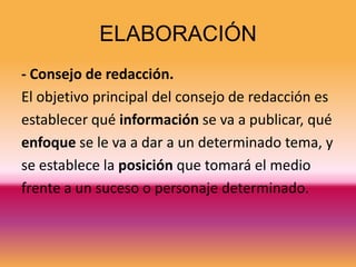 ELABORACIÓN
- Consejo de redacción.
El objetivo principal del consejo de redacción es
establecer qué información se va a publicar, qué
enfoque se le va a dar a un determinado tema, y
se establece la posición que tomará el medio
frente a un suceso o personaje determinado.
 