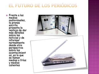    Frente a los
    medios
    audiovisuales,
    la prensa
    escrita
    presenta la
    ventaja de dar
    más detalles
    sobre las
    noticias y de
    informar
    normalmente
    desde otra
    perspectiva
    sobre los
    acontecimient
    os, es lo que
    se llaman
    medios o fríos
    y medios
    calientes
 