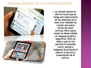  La versión digital no
 sólo ha hecho que se
tenga una copia exacta
 de los impresos en la
 web, sino también ha
   creado una nueva
    forma de hacer
  noticias. Este nuevo
 medio ha desarrollado
  un lenguaje propio y
  específico. Esto se
   debe a que la red
  permite la inclusión
    texto, sonido e
imágenes facilitando al
  usuario la lectura y
   comprensión de la
         noticia.
 