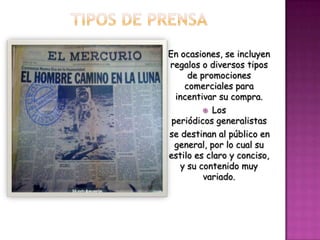    En ocasiones, se incluyen
    regalos o diversos tipos
         de promociones
        comerciales para
      incentivar su compra.
              Los
     periódicos generalistas
    se destinan al público en
      general, por lo cual su
    estilo es claro y conciso,
       y su contenido muy
             variado.
 