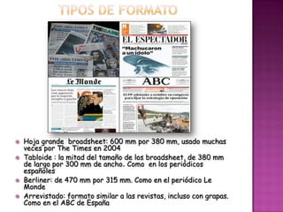   Hoja grande broadsheet: 600 mm por 380 mm, usado muchas
    veces por The Times en 2004
   Tabloide : la mitad del tamaño de los broadsheet, de 380 mm
    de largo por 300 mm de ancho. Como en los periódicos
    españoles
   Berliner: de 470 mm por 315 mm. Como en el periódico Le
    Monde
   Arrevistado: formato similar a las revistas, incluso con grapas.
    Como en el ABC de España
 