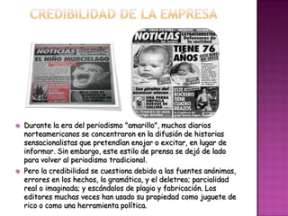    Durante la era del periodismo "amarillo", muchos diarios
    norteamericanos se concentraron en la difusión de historias
    sensacionalistas que pretendían enojar o excitar, en lugar de
    informar. Sin embargo, este estilo de prensa se dejó de lado
    para volver al periodismo tradicional.
   Pero la credibilidad se cuestiona debido a las fuentes anónimas,
    errores en los hechos, la gramática, y el deletreo; parcialidad
    real o imaginada; y escándalos de plagio y fabricación. Los
    editores muchas veces han usado su propiedad como juguete de
    rico o como una herramienta política.
 
