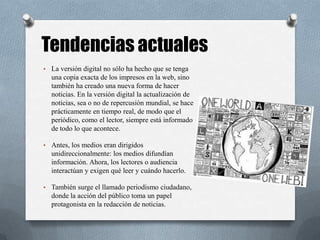 Tendencias actuales
• La versión digital no sólo ha hecho que se tenga
una copia exacta de los impresos en la web, sino
también ha creado una nueva forma de hacer
noticias. En la versión digital la actualización de
noticias, sea o no de repercusión mundial, se hace
prácticamente en tiempo real, de modo que el
periódico, como el lector, siempre está informado
de todo lo que acontece.
• Antes, los medios eran dirigidos
unidireccionalmente: los medios difundían
información. Ahora, los lectores o audiencia
interactúan y exigen qué leer y cuándo hacerlo.
• También surge el llamado periodismo ciudadano,
donde la acción del público toma un papel
protagonista en la redacción de noticias.
 