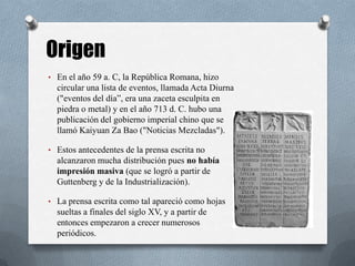 • En el año 59 a. C, la República Romana, hizo
circular una lista de eventos, llamada Acta Diurna
("eventos del día”, era una zaceta esculpita en
piedra o metal) y en el año 713 d. C. hubo una
publicación del gobierno imperial chino que se
llamó Kaiyuan Za Bao ("Noticias Mezcladas").
• Estos antecedentes de la prensa escrita no
alcanzaron mucha distribución pues no había
impresión masiva (que se logró a partir de
Guttenberg y de la Industrialización).
• La prensa escrita como tal apareció como hojas
sueltas a finales del siglo XV, y a partir de
entonces empezaron a crecer numerosos
periódicos.
Origen
 