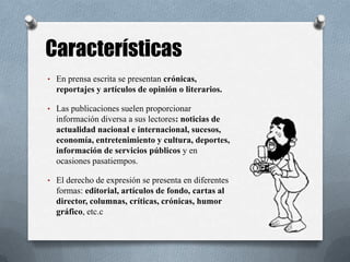 • En prensa escrita se presentan crónicas,
reportajes y artículos de opinión o literarios.
• Las publicaciones suelen proporcionar
información diversa a sus lectores: noticias de
actualidad nacional e internacional, sucesos,
economía, entretenimiento y cultura, deportes,
información de servicios públicos y en
ocasiones pasatiempos.
• El derecho de expresión se presenta en diferentes
formas: editorial, artículos de fondo, cartas al
director, columnas, críticas, crónicas, humor
gráfico, etc.c
Características
 