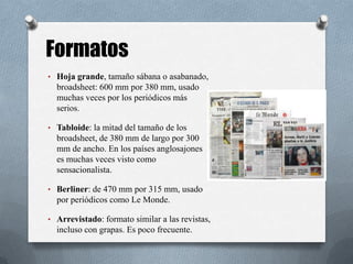 • Hoja grande, tamaño sábana o asabanado,
broadsheet: 600 mm por 380 mm, usado
muchas veces por los periódicos más
serios.
• Tabloide: la mitad del tamaño de los
broadsheet, de 380 mm de largo por 300
mm de ancho. En los países anglosajones
es muchas veces visto como
sensacionalista.
• Berliner: de 470 mm por 315 mm, usado
por periódicos como Le Monde.
• Arrevistado: formato similar a las revistas,
incluso con grapas. Es poco frecuente.
Formatos
 