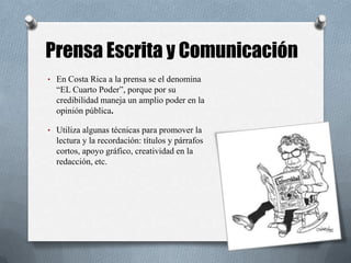 Prensa Escrita y Comunicación
• En Costa Rica a la prensa se el denomina
“EL Cuarto Poder”, porque por su
credibilidad maneja un amplio poder en la
opinión pública.
• Utiliza algunas técnicas para promover la
lectura y la recordación: títulos y párrafos
cortos, apoyo gráfico, creatividad en la
redacción, etc.
 