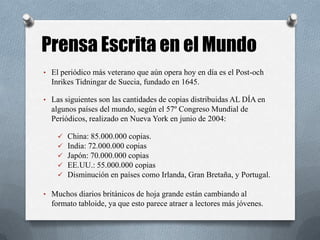 • El periódico más veterano que aún opera hoy en día es el Post-och
Inrikes Tidningar de Suecia, fundado en 1645.
• Las siguientes son las cantidades de copias distribuidas AL DÍA en
algunos países del mundo, según el 57º Congreso Mundial de
Periódicos, realizado en Nueva York en junio de 2004:
 China: 85.000.000 copias.
 India: 72.000.000 copias
 Japón: 70.000.000 copias
 EE.UU.: 55.000.000 copias
 Disminución en países como Irlanda, Gran Bretaña, y Portugal.
• Muchos diarios británicos de hoja grande están cambiando al
formato tabloide, ya que esto parece atraer a lectores más jóvenes.
Prensa Escrita en el Mundo
 