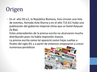 Origen 
• En el año 59 a.C, la República Romana, hizo circular una lista 
de eventos, llamada Acta Diurna y en el año 713 d.C hubo una 
publicación del gobierno imperial chino que se llamó Kaiyuan 
Za Bao. 
Estos antecedentes de la prensa escrita no alcanzaron mucha 
distribución pues no había impresión masiva. 
La prensa escrita como tal apareció como hojas sueltas a 
finales del siglo XV, y a partir de entonces empezaron a crecer 
numeroso periódicos 
 