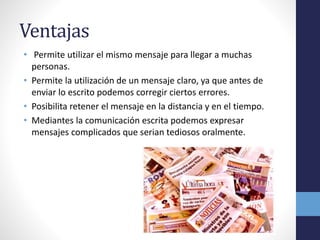 Ventajas 
• Permite utilizar el mismo mensaje para llegar a muchas 
personas. 
• Permite la utilización de un mensaje claro, ya que antes de 
enviar lo escrito podemos corregir ciertos errores. 
• Posibilita retener el mensaje en la distancia y en el tiempo. 
• Mediantes la comunicación escrita podemos expresar 
mensajes complicados que serian tediosos oralmente. 
 