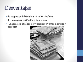 Desventajas 
• La respuesta del receptor no es instantánea. 
• Es una comunicación fría e impersonal. 
• Es necesario el saber leer y escribir, en ambos: emisor y 
receptor. 
 