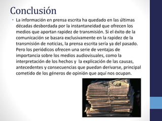 Conclusión 
• La información en prensa escrita ha quedado en las últimas 
décadas desbordada por la instantaneidad que ofrecen los 
medios que aportan rapidez de transmisión. Si el éxito de la 
comunicación se basara exclusivamente en la rapidez de la 
transmisión de noticias, la prensa escrita sería ya del pasado. 
Pero los periódicos ofrecen una serie de ventajas de 
importancia sobre los medios audiovisuales, como la 
interpretación de los hechos y la explicación de las causas, 
antecedentes y consecuencias que puedan derivarse, principal 
cometido de los géneros de opinión que aquí nos ocupan. 
