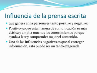 Influencia de la prensa escrita
 que genera en la persona es tanto positivo y negativo:
 Positivo ya que esta manera de comunicación es más
  clásica y amplia muchos los conocimientos porque
  ayuda a leer y comprender mejor el contenido.
 Una de las influencias negativas es que al entregar
  información, esta puede ser un tanto exagerada.
 