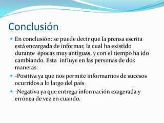 Conclusión
 En conclusión: se puede decir que la prensa escrita
  está encargada de informar, la cual ha existido
  durante épocas muy antiguas, y con el tiempo ha ido
  cambiando. Esta influye en las personas de dos
  maneras:
 -Positiva ya que nos permite informarnos de sucesos
  ocurridos a lo largo del país
 -Negativa ya que entrega información exagerada y
  errónea de vez en cuando.
 