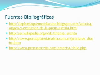 Fuentes Bibliográficas
 http://laplumaquemecelacuna.blogspot.com/2011/04/
  origen-y-evolucion-de-la-prens-escrita.html
 http://es.wikipedia.org/wiki/Prensa_escrita
 http://www.portalplanetasedna.com.ar/primeros_diar
  ios.htm
 http://www.prensaescrita.com/america/chile.php
 