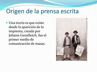 Origen de la prensa escrita
 Una teoría es que existe
 desde la aparición de la
 imprenta, creada por
 Johann Gensfleich, fue el
 primer medio de
 comunicación de masas.
 