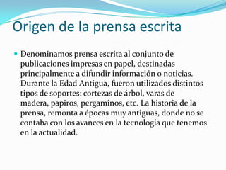 Origen de la prensa escrita
 Denominamos prensa escrita al conjunto de
 publicaciones impresas en papel, destinadas
 principalmente a difundir información o noticias.
 Durante la Edad Antigua, fueron utilizados distintos
 tipos de soportes: cortezas de árbol, varas de
 madera, papiros, pergaminos, etc. La historia de la
 prensa, remonta a épocas muy antiguas, donde no se
 contaba con los avances en la tecnología que tenemos
 en la actualidad.
 