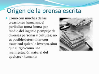 Origen de la prensa escrita
 Como con muchas de las
 creaciones humanas, el
 periódico toma forma por
 medio del ingenio y empuje de
 diversas personas y culturas; no
 es posible determinar con
 exactitud quién lo invento, sino
 que surgió como una
 manifestación natural del
 quehacer humano.
 