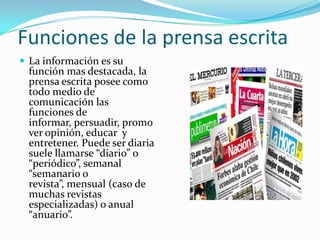 Funciones de la prensa escrita
 La información es su
  función mas destacada, la
  prensa escrita posee como
  todo medio de
  comunicación las
  funciones de
  informar, persuadir, promo
  ver opinión, educar y
  entretener. Puede ser diaria
  suele llamarse “diario” o
  “periódico”, semanal
  “semanario o
  revista”, mensual (caso de
  muchas revistas
  especializadas) o anual
  “anuario”.
 