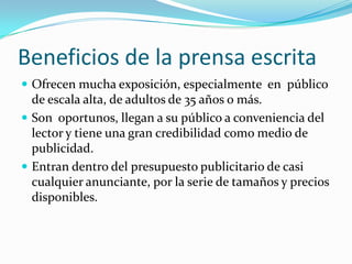 Beneficios de la prensa escrita
 Ofrecen mucha exposición, especialmente en público
  de escala alta, de adultos de 35 años o más.
 Son oportunos, llegan a su público a conveniencia del
  lector y tiene una gran credibilidad como medio de
  publicidad.
 Entran dentro del presupuesto publicitario de casi
  cualquier anunciante, por la serie de tamaños y precios
  disponibles.
 