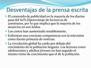 Desventajas de la prensa escrita
 El contenido de publicidad en la mayoría de los diarios
  pasa del 60%.Elporcentaje de lectura es de
  30minutos, por lo que implica que la mayoría de los
  anuncios no son leídos.
 Los costos han aumentado notablemente.
 Enfrentan una creciente competencia con la televisión
  como fuente primaria de noticias.
 La circulación global ha caído por debajo del
  crecimiento de la población hogares. Los lectores como
  adolescentes y adultos jóvenes no han seguido el
  mismo ritmo de crecimiento que el de la población.
 
