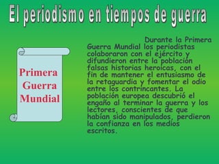 Durante la Primera Guerra Mundial los periodistas colaboraron con el ejército y difundieron entre la población falsas historias heroicas, con el fin de mantener el entusiasmo de la retaguardia y fomentar el odio entre los contrincantes. La población europea descubrió el engaño al terminar la guerra y los lectores, conscientes de que habían sido manipulados, perdieron la confianza en los medios escritos.  El periodismo en tiempos de guerra Primera  Guerra Mundial 