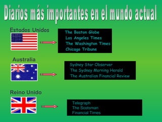 Diarios más importantes en el mundo actual   •  The Boston Globe  •  Los Angeles Times  •  The Washington Times  •  Chicago Tribune    •  Sydney Star Observer  •  The Sydney Morning Herald  •  The Australian Financial Review     Estados Unidos   Australia   Reino Unido  •  Telegraph  •  The Scotsman  •  Financial Times   