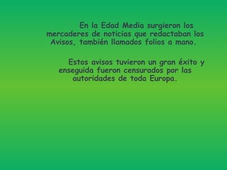 En la Edad Media surgieron los mercaderes de noticias que redactaban los Avisos, también llamados folios a mano.   Estos avisos tuvieron un gran éxito y enseguida fueron censurados por las autoridades de toda Europa. 