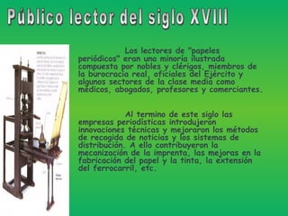 Los lectores de "papeles periódicos" eran una minoría ilustrada compuesta por nobles y clérigos, miembros de la burocracia real, oficiales del Ejército y algunos sectores de la clase media como médicos, abogados, profesores y comerciantes. Al termino de este siglo las empresas periodísticas introdujeron innovaciones técnicas y mejoraron los métodos de recogida de noticias y los sistemas de distribución. A ello contribuyeron la mecanización de la imprenta, las mejoras en la fabricación del papel y la tinta, la extensión del ferrocarril, etc.  Público lector del siglo XVIII 