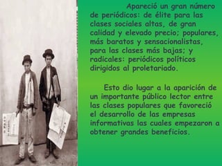 Apareció un gran número de periódicos: de élite para las clases sociales altas, de gran calidad y elevado precio; populares, más baratos y sensacionalistas, para las clases más bajas; y radicales: periódicos políticos dirigidos al proletariado. Esto dio lugar a la aparición de un importante público lector entre las clases populares que favoreció el desarrollo de las empresas informativas las cuales empezaron a obtener grandes beneficios.  