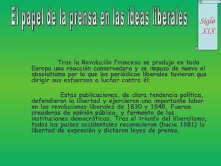 Tras la Revolución Francesa se produjo en toda Europa una reacción conservadora y se impuso de nuevo el absolutismo por lo que los periódicos liberales tuvieron que dirigir sus esfuerzos a luchar contra él.   Estas publicaciones, de clara tendencia política, defendieron la libertad y ejercieron una importante labor en las revoluciones liberales de 1830 y 1848. Fueron creadoras de opinión pública, y fermento de las instituciones democráticas. Tras el triunfo del liberalismo, todos los países occidentales reconocieron (hacia 1881) la libertad de expresión y dictaron leyes de prensa. El papel de la prensa en las ideas liberales Siglo  XIX 