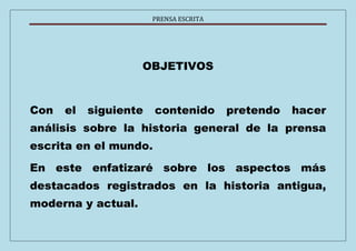 PRENSA ESCRITA 
OBJETIVOS 
Con el siguiente contenido pretendo hacer 
análisis sobre la historia general de la prensa 
escrita en el mundo. 
En este enfatizaré sobre los aspectos más 
destacados registrados en la historia antigua, 
moderna y actual. 
 