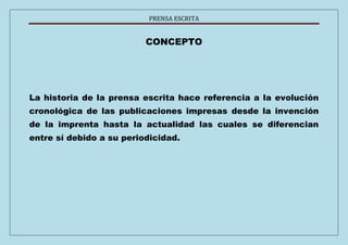 PRENSA ESCRITA 
CONCEPTO 
La historia de la prensa escrita hace referencia a la evolución 
cronológica de las publicaciones impresas desde la invención 
de la imprenta hasta la actualidad las cuales se diferencian 
entre sí debido a su periodicidad. 
 