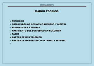 PRENSA ESCRITA 
MARCO TEORICO: 
 PERIODICO 
 SIMILITUDES DE PERIODICO IMPRESO Y DIGITAL 
 HISTORIA DE LA PRENSA 
 NACIMIENTO DEL PERIODICO EN COLOMBIA 
 FASES 
 PARTES DE UN PERIODICO 
 PARTES DE UN PERIODICO EXTERNO E INTERNO 
 
 