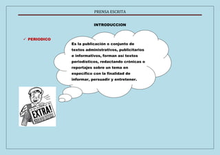 PRENSA ESCRITA 
INTRODUCCION 
 PERIODICO 
Es la publicación o conjunto de 
textos administrativos, publicitarios 
e informativos, forman así textos 
periodísticos, redactando crónicas o 
reportajes sobre un tema en 
específico con la finalidad de 
informar, persuadir y entretener. 
 