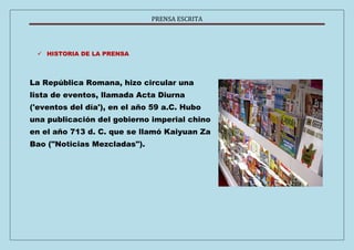 PRENSA ESCRITA 
 HISTORIA DE LA PRENSA 
La República Romana, hizo circular una 
lista de eventos, llamada Acta Diurna 
('eventos del día'), en el año 59 a.C. Hubo 
una publicación del gobierno imperial chino 
en el año 713 d. C. que se llamó Kaiyuan Za 
Bao ("Noticias Mezcladas"). 
 