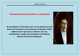 PRENSA ESCRITA 
 Nacimiento del periódico en Colombia 
El periodismo en Colombia nace con la publicación del 
Aviso del Terremoto y de la Gaceta de Santafé (1785), 
publicaciones que sólo se editaron una vez. 
Considerado el padre del periodismo colombiano, 
Manuel del Socorro Rodríguez 
 