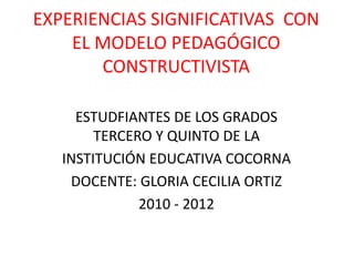 EXPERIENCIAS SIGNIFICATIVAS CON
EL MODELO PEDAGÓGICO
CONSTRUCTIVISTA
ESTUDFIANTES DE LOS GRADOS
TERCERO Y QUINTO DE LA
INSTITUCIÓN EDUCATIVA COCORNA
DOCENTE: GLORIA CECILIA ORTIZ
2010 - 2012
 