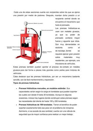 Cada una de estas secciones cuenta con recipientes sobre los que se ejerce
una presión por medio de pistones. Después, mandan dicha presión a un
recipiente central donde se
encuentra el mecanismo que
hará el prensado.
Las prensas hidráulicas se
usan con metales gruesos,
ya que su poder de
prensado contiene mayor
fuerza y aguante que otras.
Son muy demandadas en
sectores como el
de reciclaje, donde se
requiere ejercer gran presión
sobre materiales muy
resistentes, por ejemplo, una
trituradora de vehículos.
Estas prensas también pueden aportar al proceso de cortado en metales
gruesos para dar forma a piezas más grandes como partes para motores de
vehículos.
Cabe destacar que las prensas hidráulicas, por ser un mecanismo bastante
sencillo, son de fácil mantenimiento y reparación.
Tipos de prensas hidráulicas
 Prensas hidráulicas manuales, en modelos estándar. Sus
capacidades varían según la carga en toneladas que pueden soportar
las cuales son desde 5 hasta 30 toneladas. Aunque en algunas
ocasiones, incluso hay lugares donde construyen estas prensas según
las necesidades del cliente de hasta 100 y 200 toneladas.
 Prensas hidráulicas de 100 toneladas. Tienen el beneficio de poder
soportar exactamente todo ese peso sin el problema de romperse.
Asímismo, si se excede de esa cantidad, cuenta con una válvula de
seguridad que da mayor confianza para realizar un mejor trabajo.
 