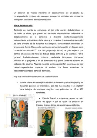 un balancín se realiza mediante el accionamiento de un pedal y su
correspondiente conjunto de palancas, aunque los modelos más modernos
incorporan un sistema de disparo eléctrico.
Tipos de balancines
Teniendo en cuenta su estructura, el tipo más común de balancín es el
de cuello de cisne, que puede ser de simple efecto admiten solamente el
desplazamiento de la corredera o de doble efecto desplazamiento
independiente y simultáneo de la mesa y la corredera. La denominación cuello
de cisne proviene de las máquinas más antiguas, cuyo armazón presentaba un
arco en esa forma. Hoy en día ese tipo de armazón ha caído en desuso, pero
conserva su forma de “C”, con una garganta (o escote) de gran amplitud que
permite el acceso a la mesa de trabajo desde el frente y los laterales. Por lo
general, los balancines de potencia media-alta incorporan dos barras
tensoras en la garganta, a fin de evitar roturas y poder utilizar la máquina en
trabajos más severos. Algunos modelos también presentan excéntricas de dos
bielas independientes, capaces de realizar dos fases sucesivas de
troquelado/estampado por ciclo de trabajo.
Hay dos subtipos de balancines de cuello de cisne:
 Volante lateral: en este tipo la excéntrica tiene dos puntos de apoyo y las
máquinas pueden ser inclinables. Son los más usados y se emplean
para trabajos de mediana magnitud con potencias de 10 a 100
toneladas.
 Volante frontal: la excéntrica posee un solo
punto de apoyo y por tal razón se emplean en
trabajos livianos donde se requiere poca potencia.
 