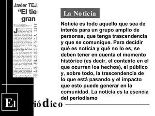 E l  Perió d ico Noticia es todo aquello que sea de interés para un grupo amplio de personas, que tenga trascendencia y que se comunique. Para decidir qué es noticia y qué no lo es, se deben tener en cuenta el momento histórico (es decir, el contexto en el que ocurren los hechos), el público y, sobre todo, la trascendencia de lo que está pasando y el impacto que esto puede generar en la comunidad. La noticia es la esencia del periodismo La Noticia 