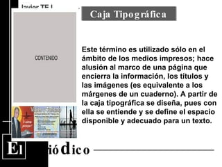 E l  Perió d ico Este término es utilizado sólo en el ámbito de los medios impresos; hace alusión al marco de una página que encierra la información, los títulos y las imágenes (es equivalente a los márgenes de un cuaderno). A partir de la caja tipográfica se diseña, pues con ella se entiende y se define el espacio disponible y adecuado para un texto.  Caja Tipográfica 