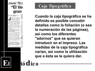 E l  Perió d ico Cuando la caja tipográfica se ha definido es posible concebir detalles como la foliación (o sea la numeración de las páginas), así como los diferentes "adornos" que se quieran introducir en el impreso. Las medidas de la caja tipográfica varían, así como la utilización que a ésta se le quiera dar. Caja Tipográfica 