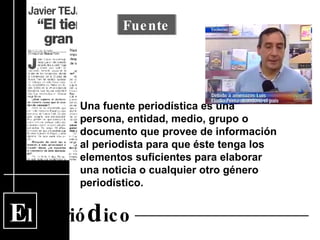 E l  Perió d ico Una fuente periodística es una persona, entidad, medio, grupo o documento que provee de información al periodista para que éste tenga los elementos suficientes para elaborar una noticia o cualquier otro género periodístico.  Fuente 