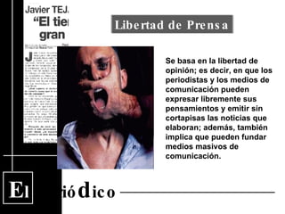 E l  Perió d ico Se basa en la libertad de opinión; es decir, en que los periodistas y los medios de comunicación pueden expresar libremente sus pensamientos y emitir sin cortapisas las noticias que elaboran; además, también implica que pueden fundar medios masivos de comunicación.  Libertad de Prensa 