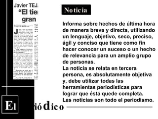E l  Perió d ico Noticia Informa sobre hechos de última hora de manera breve y directa, utilizando un lenguaje, objetivo, seco, preciso, ágil y conciso que tiene como fin hacer conocer un suceso o un hecho de relevancia para un amplio grupo de personas. La noticia se relata en tercera persona, es absolutamente objetiva y, debe utilizar todas las herramientas periodísticas para lograr que ésta quede completa.  Las noticias son todo el periodismo. 