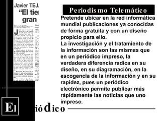 E l  Perió d ico Periodismo Telemático Pretende ubicar en la red informática mundial publicaciones ya conocidas de forma gratuita y con un diseño propicio para ello. La investigación y el tratamiento de la información son las mismas que en un periódico impreso, la verdadera diferencia radica en su diseño, en su diagramación, en la escogencia de la información y en su rapidez, pues un periódico electrónico permite publicar más rápidamente las noticias que uno impreso .   