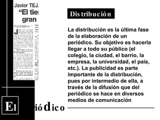 E l  Perió d ico Distribución La distribución es la última fase de la elaboración de un periódico. Su objetivo es hacerla llegar a todo su público (el colegio, la ciudad, el barrio, la empresa, la universidad, el país, etc.). La publicidad es parte importante de la distribución, pues por intermedio de ella, a través de la difusión que del periódico se hace en diversos medios de comunicación  