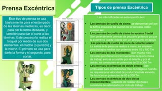 4
Prensa Excéntrica
Este tipo de prensa se usa
básicamente para el estampado
de las láminas metálicas, es decir,
para dar la forma deseada, y
también para dar el corte a las
láminas. Este proceso lo realiza el
troquel por medio de sus dos
elementos: el macho (o punzón) y
la matriz. El primero se usa para
darle la forma y el segundo, para
cortar.
Tipos de prensa Excéntrica
Las más utilizadas en estampación son:
• Las prensas de cuello de cisne: se denominan así por
la forma arqueada del cuerpo de la bancada, están
pueden ser:
• Las prensas de cuello de cisne de volante frontal:
Son generalmente prensas de pequeña potencia ya que
la excéntrica queda volada con un solo punto de apoyo
• Las prensas de cuello de cisne de volante lateral:
La salida de la pieza se realiza a mano, se emplean
para trabajos medios con potencia entre 10 y 100 Tm
• Las prensas de dos montantes: Son mucho más
robustas pero tienen el inconveniente de que la mesa
de trabajo solo es accesible por el delante y por el
detrás, se construyen en potencias de 50 a 300 Tm
• Las prensas excéntricas de doble efecto: Son
empleadas para embuticiones más complejas o cuando
se requiere una velocidad de producción más elevada,
Se fabrican en potencias de 80 a 200 Tm
• Las prensas excéntricas de dos bielas
independientes: Capaces de realizar dos fases
sucesivas de estampado por ciclo de trabajo
 